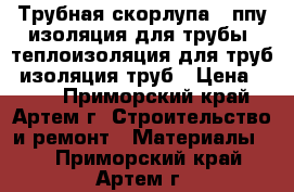 Трубная скорлупа , ппу изоляция для трубы, теплоизоляция для труб, изоляция труб › Цена ­ 150 - Приморский край, Артем г. Строительство и ремонт » Материалы   . Приморский край,Артем г.